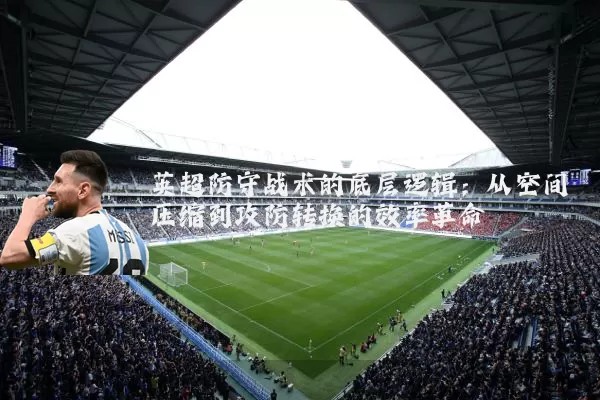 英超防守战术的底层逻辑:从空间压缩到攻防转换的效率革命