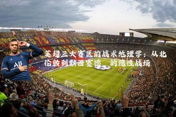 英超三大赛区的战术地理学：从北伦敦到默西塞德郡的隐性战场