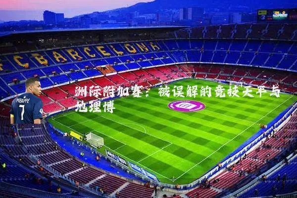 洲际附加赛:被误解的竞技天平与地理博弈